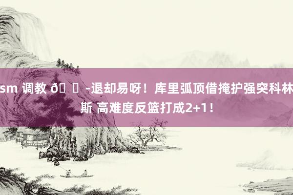 sm 调教 😭退却易呀！库里弧顶借掩护强突科林斯 高难度反篮打成2+1！