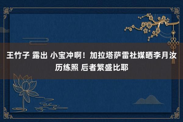 王竹子 露出 小宝冲啊！加拉塔萨雷社媒晒李月汝历练照 后者繁盛比耶