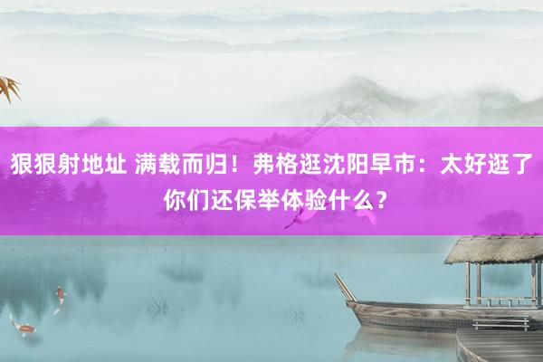 狠狠射地址 满载而归！弗格逛沈阳早市：太好逛了 你们还保举体验什么？