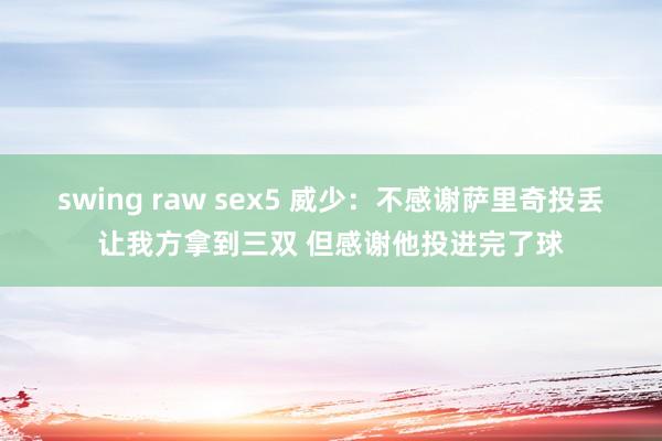 swing raw sex5 威少：不感谢萨里奇投丢让我方拿到三双 但感谢他投进完了球