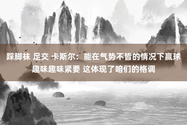 踩脚袜 足交 卡斯尔：能在气势不皆的情况下赢球趣味趣味紧要 这体现了咱们的格调