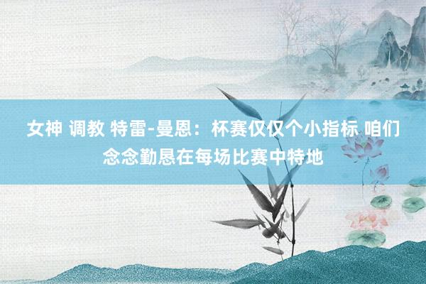 女神 调教 特雷-曼恩：杯赛仅仅个小指标 咱们念念勤恳在每场比赛中特地