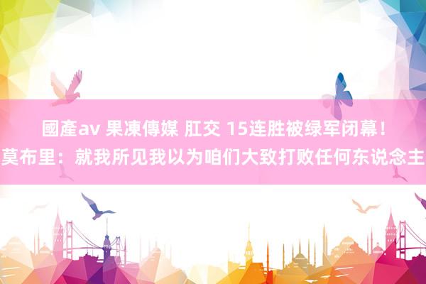 國產av 果凍傳媒 肛交 15连胜被绿军闭幕！莫布里：就我所见我以为咱们大致打败任何东说念主