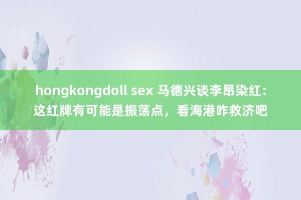 hongkongdoll sex 马德兴谈李昂染红：这红牌有可能是振荡点，看海港咋救济吧