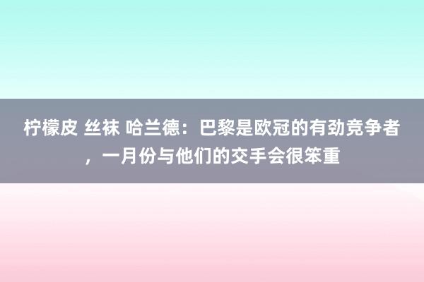 柠檬皮 丝袜 哈兰德：巴黎是欧冠的有劲竞争者，一月份与他们的交手会很笨重