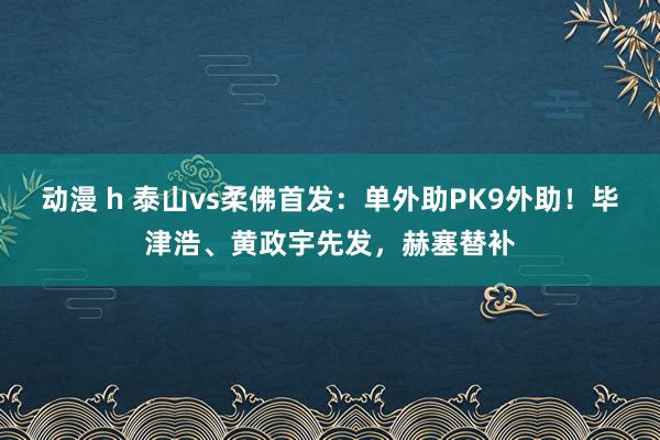 动漫 h 泰山vs柔佛首发：单外助PK9外助！毕津浩、黄政宇先发，赫塞替补