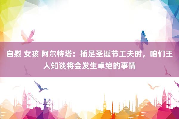 自慰 女孩 阿尔特塔：插足圣诞节工夫时，咱们王人知谈将会发生卓绝的事情