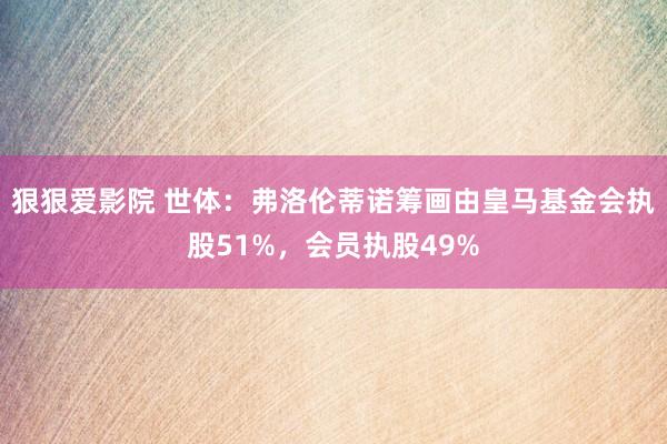 狠狠爱影院 世体：弗洛伦蒂诺筹画由皇马基金会执股51%，会员执股49%