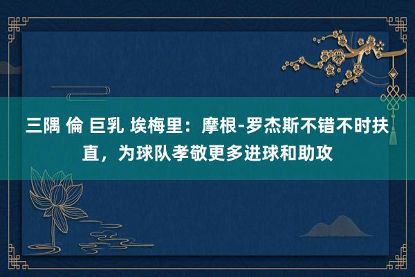 三隅 倫 巨乳 埃梅里：摩根-罗杰斯不错不时扶直，为球队孝敬更多进球和助攻
