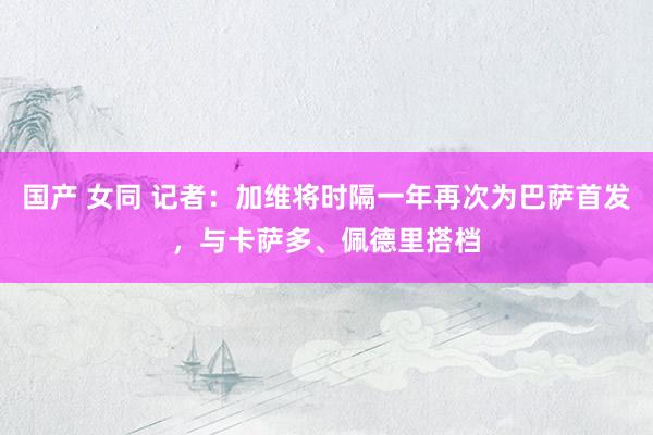 国产 女同 记者：加维将时隔一年再次为巴萨首发，与卡萨多、佩德里搭档
