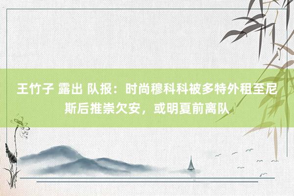 王竹子 露出 队报：时尚穆科科被多特外租至尼斯后推崇欠安，或明夏前离队