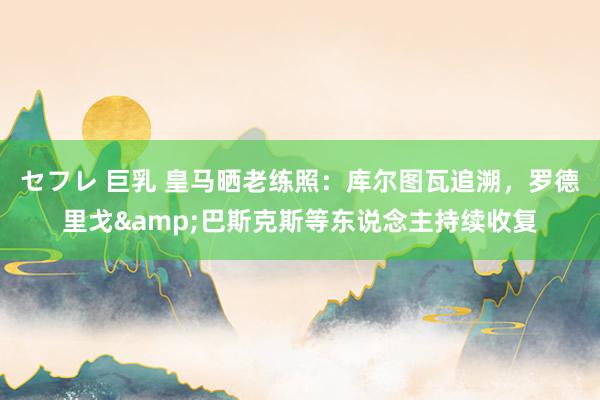 セフレ 巨乳 皇马晒老练照：库尔图瓦追溯，罗德里戈&巴斯克斯等东说念主持续收复