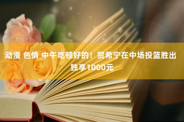动漫 色情 中午吃顿好的！贺希宁在中场投篮胜出 独享1000元