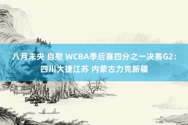 八月未央 自慰 WCBA季后赛四分之一决赛G2：四川大捷江苏 内蒙古力克新疆