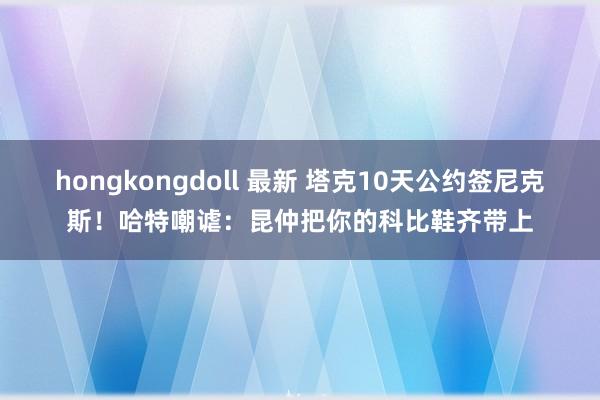 hongkongdoll 最新 塔克10天公约签尼克斯！哈特嘲谑：昆仲把你的科比鞋齐带上