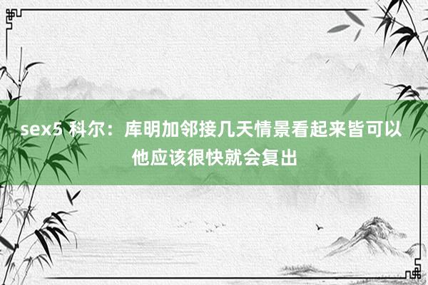 sex5 科尔：库明加邻接几天情景看起来皆可以 他应该很快就会复出