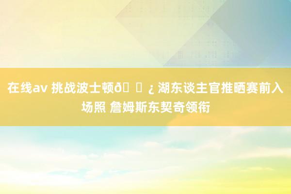 在线av 挑战波士顿🍿 湖东谈主官推晒赛前入场照 詹姆斯东契奇领衔