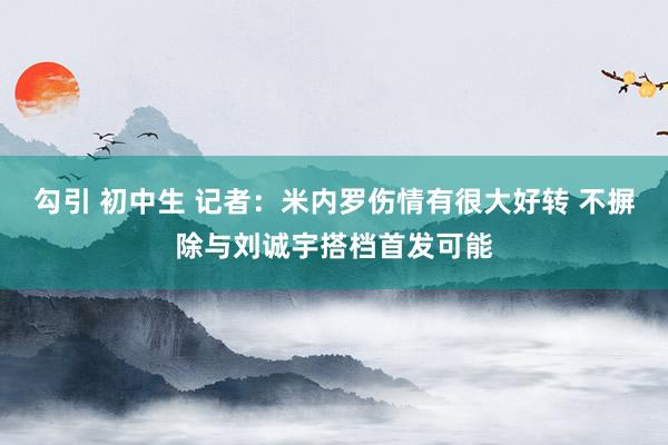 勾引 初中生 记者：米内罗伤情有很大好转 不摒除与刘诚宇搭档首发可能