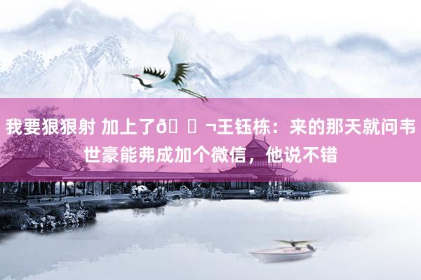 我要狠狠射 加上了💬王钰栋：来的那天就问韦世豪能弗成加个微信，他说不错