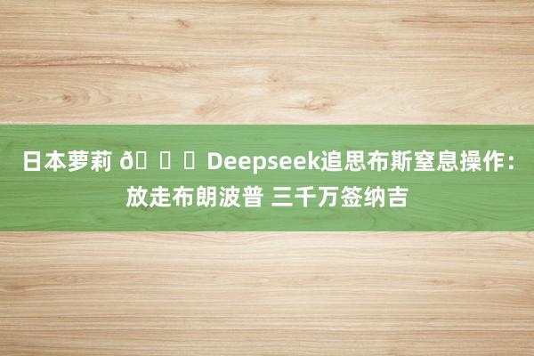 日本萝莉 💀Deepseek追思布斯窒息操作：放走布朗波普 三千万签纳吉