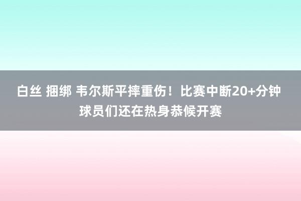 白丝 捆绑 韦尔斯平摔重伤！比赛中断20+分钟 球员们还在热身恭候开赛