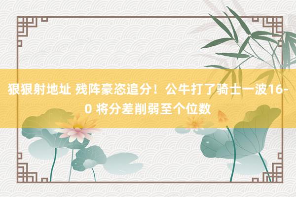 狠狠射地址 残阵豪恣追分！公牛打了骑士一波16-0 将分差削弱至个位数