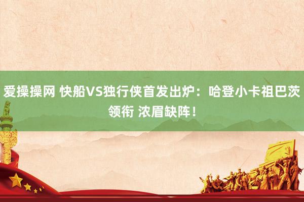 爱操操网 快船VS独行侠首发出炉：哈登小卡祖巴茨领衔 浓眉缺阵！