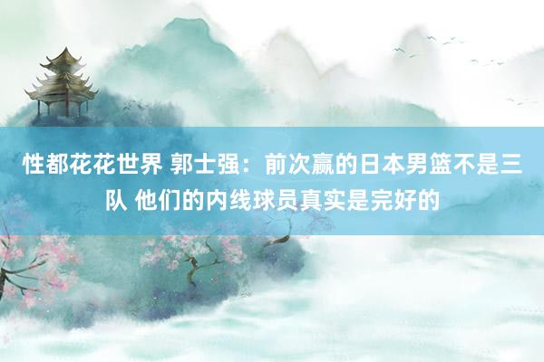 性都花花世界 郭士强：前次赢的日本男篮不是三队 他们的内线球员真实是完好的