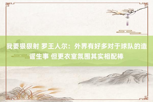 我要狠狠射 罗王人尔：外界有好多对于球队的造谣生事 但更衣室氛围其实相配棒