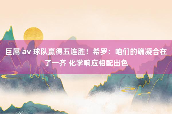 巨屌 av 球队赢得五连胜！希罗：咱们的确凝合在了一齐 化学响应相配出色