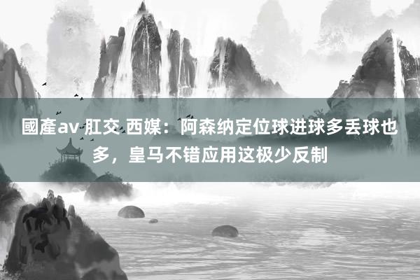 國產av 肛交 西媒：阿森纳定位球进球多丢球也多，皇马不错应用这极少反制