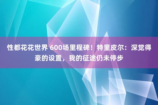 性都花花世界 600场里程碑！特里皮尔：深觉得豪的设置，我的征途仍未停步
