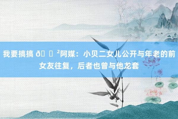 我要搞搞 😲阿媒：小贝二女儿公开与年老的前女友往复，后者也曾与他龙套