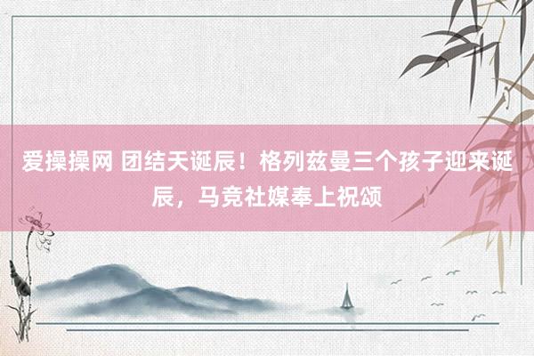 爱操操网 团结天诞辰！格列兹曼三个孩子迎来诞辰，马竞社媒奉上祝颂