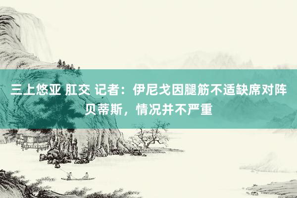 三上悠亚 肛交 记者：伊尼戈因腿筋不适缺席对阵贝蒂斯，情况并不严重