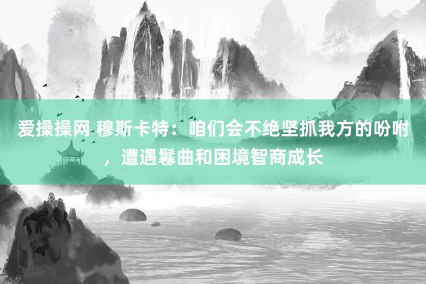 爱操操网 穆斯卡特：咱们会不绝坚抓我方的吩咐，遭遇鬈曲和困境智商成长