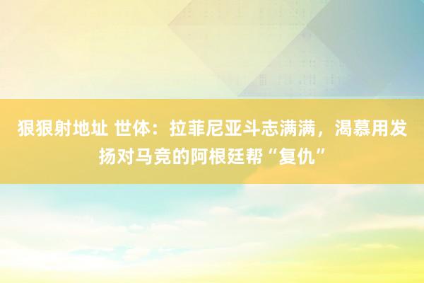 狠狠射地址 世体：拉菲尼亚斗志满满，渴慕用发扬对马竞的阿根廷帮“复仇”