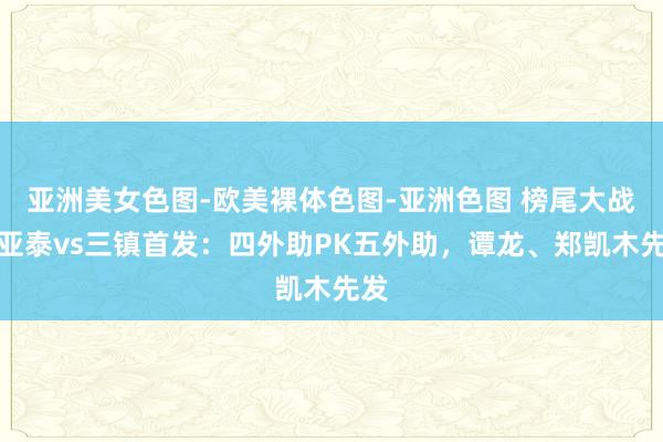 亚洲美女色图-欧美裸体色图-亚洲色图 榜尾大战！亚泰vs三镇首发：四外助PK五外助，谭龙、郑凯木先发